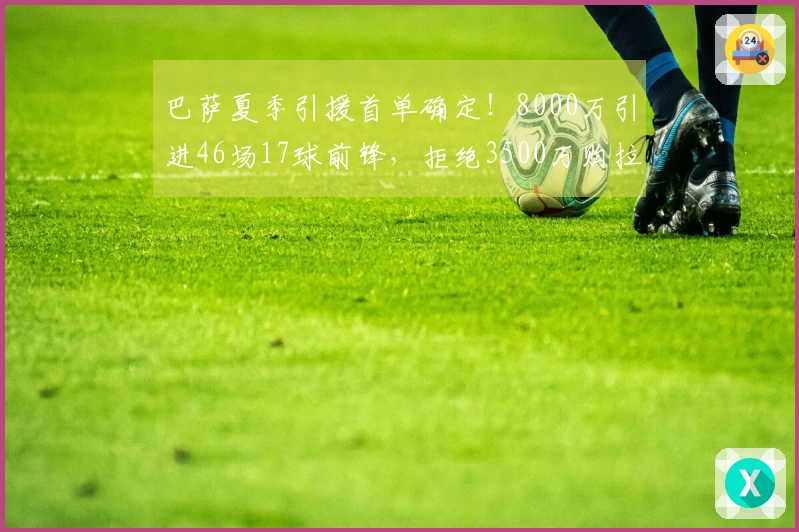 巴萨夏季引援首单确定！8000万引进46场17球前锋，拒绝3500万购拉什福德