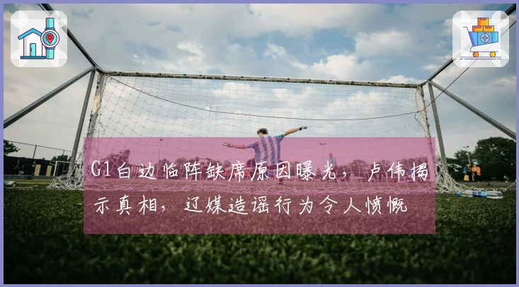 G1白边临阵缺席原因曝光，卢伟揭示真相，辽媒造谣行为令人愤慨